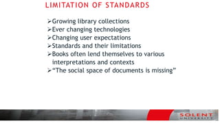 LIMITATION OF STANDARDS
Growing library collections
Ever changing technologies
Changing user expectations
Standards and their limitations
Books often lend themselves to various
interpretations and contexts
“The social space of documents is missing”
 