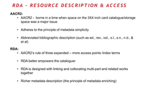 R D A – R E S O U R C E D E S C R I P T I O N & A C C E S S
AACR2:
• AACR2 - borne in a time when space on the 3X4 inch card catalogue/storage
space was a major issue
• Adheres to the principle of metadata simplicity
• Abbreviated bibliographic description (such as ed., rev., vol., s.l., s.n., n.d., &
et al)
RDA:
• AACR2’s rule of three expanded – more access points /index terms
• RDA better empowers the cataloguer
• RDA is designed with linking and collocating multi-part and related works
together
• Richer metadata description (the principle of metadata enriching)
 