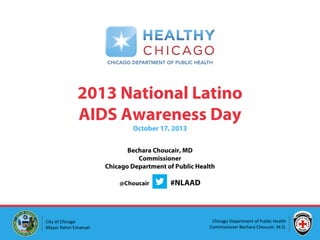 2013 National Latino
AIDS Awareness Day
October 17, 2013

Bechara Choucair, MD
Commissioner
Chicago Department of Public Health
@Choucair

City of Chicago
Mayor Rahm Emanuel

#NLAAD

Chicago Department of Public Health
Commissioner Bechara Choucair, M.D.

 