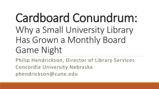 Cardboard Conundrum:
Why a Small University Library
Has Grown a Monthly Board
Game Night
Philip Hendrickson, Director of Library Services
Concordia University Nebraska
phendrickson@cune.edu
 