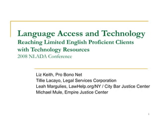 Language Access and Technology Reaching Limited English Proficient Clients with Technology Resources 2008 NLADA Conference Liz Keith, Pro Bono Net Tillie Lacayo, Legal Services Corporation Leah Margulies, LawHelp.org/NY / City Bar Justice Center Michael Mule, Empire Justice Center 