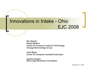 Innovations in Intake - Ohio
                        EJC 2008

       Ron Staudt
       Rachel Medina
       Center for Access to Justice & Technology
       Chicago-Kent College of Law

       John Mayer
       Center for Computer Assisted Instruction

       Cynthia Vaughn
       Ohio Legal Assistance Foundation

                                                   November 21, 2008
 