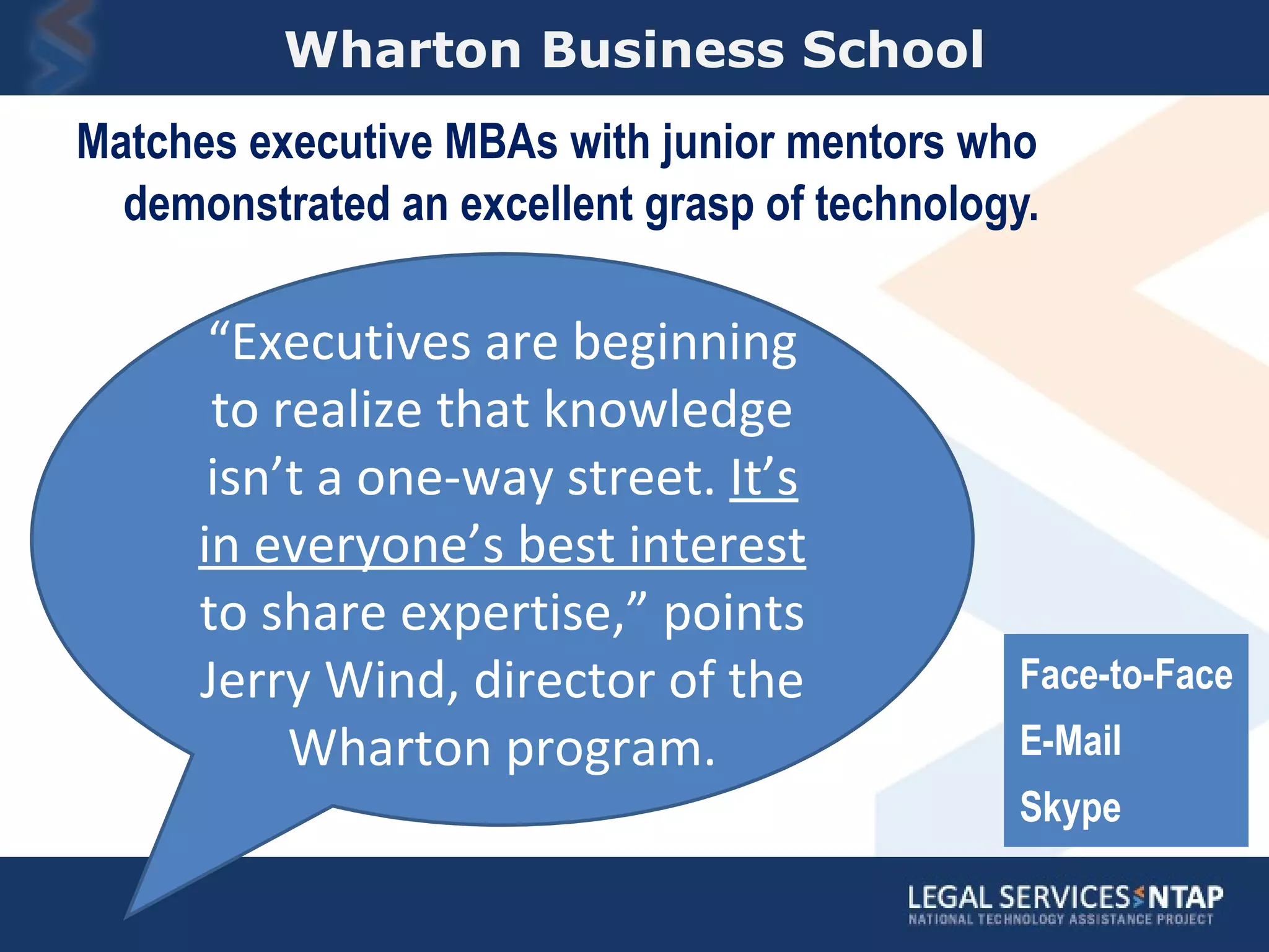 Wharton Business School Matches executive MBAs with junior mentors who demonstrated an excellent grasp of technology. “ Executives are beginning to realize that knowledge isn’t a one-way street.  It’s in everyone’s best interest  to share expertise,” points Jerry Wind, director of the Wharton program. Face-to-Face E-Mail Skype 