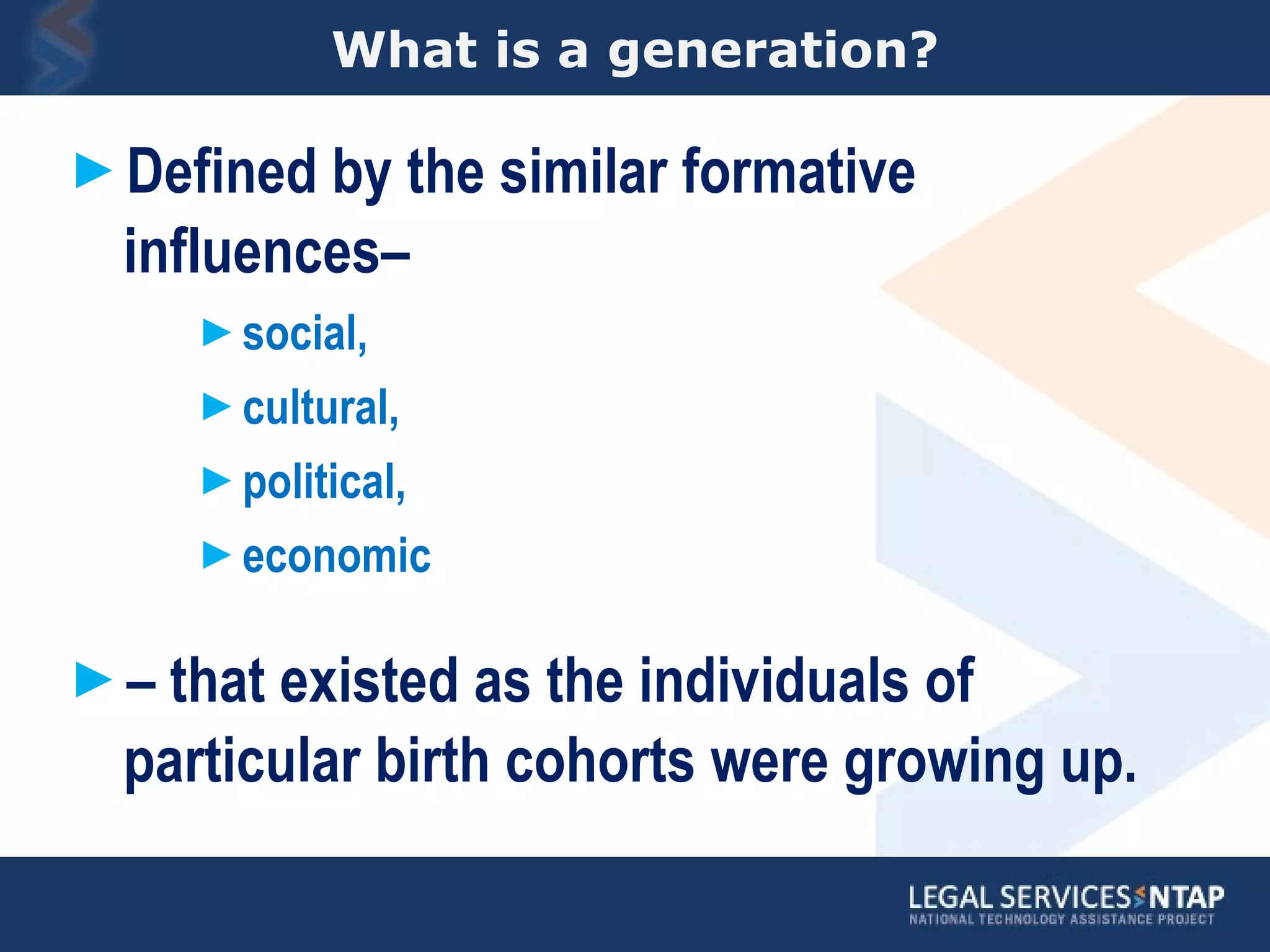 What is a generation? Defined by the similar formative influences–  social,  cultural,  political,  economic  –  that existed as the individuals of particular birth cohorts were growing up.  