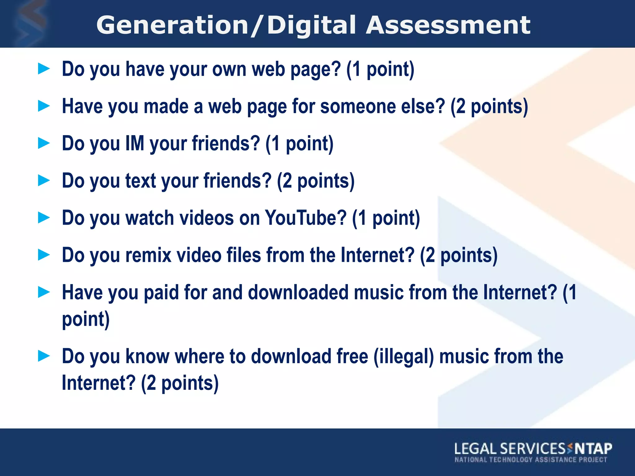 Generation/Digital Assessment  Do you have your own web page? (1 point) Have you made a web page for someone else? (2 points) Do you IM your friends? (1 point) Do you text your friends? (2 points) Do you watch videos on YouTube? (1 point) Do you remix video files from the Internet? (2 points) Have you paid for and downloaded music from the Internet? (1 point) Do you know where to download free (illegal) music from the Internet? (2 points) 