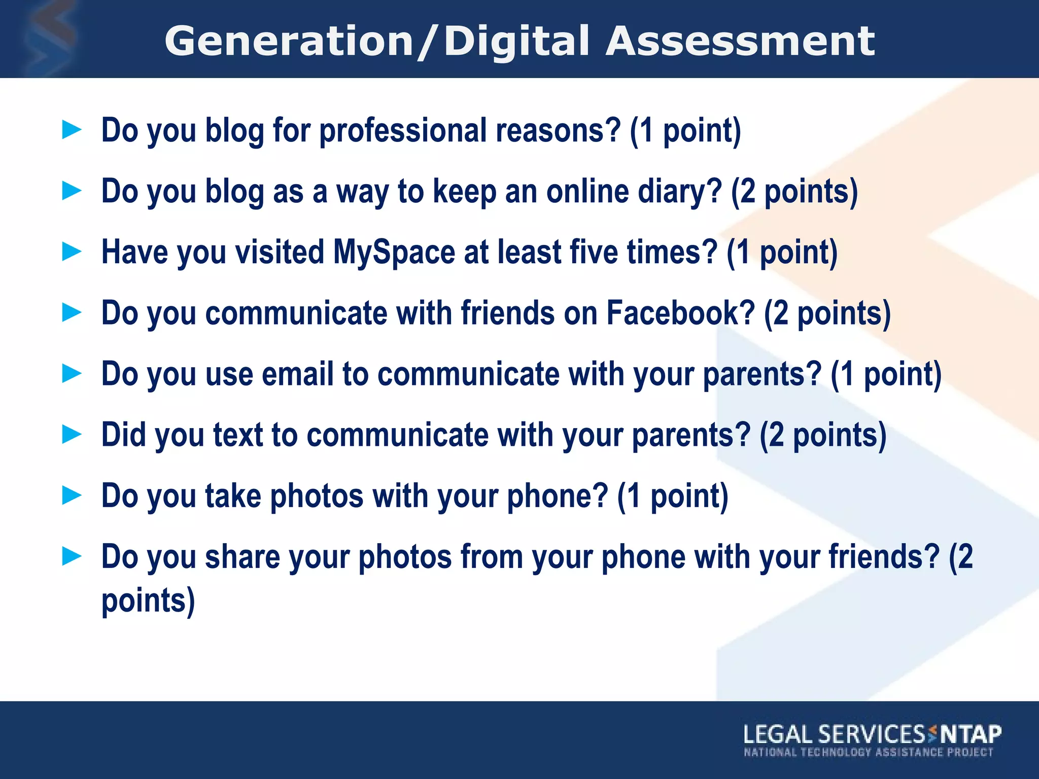 Generation/Digital Assessment Do you blog for professional reasons? (1 point) Do you blog as a way to keep an online diary? (2 points) Have you visited MySpace at least five times? (1 point) Do you communicate with friends on Facebook? (2 points) Do you use email to communicate with your parents? (1 point) Did you text to communicate with your parents? (2 points) Do you take photos with your phone? (1 point) Do you share your photos from your phone with your friends? (2 points) 