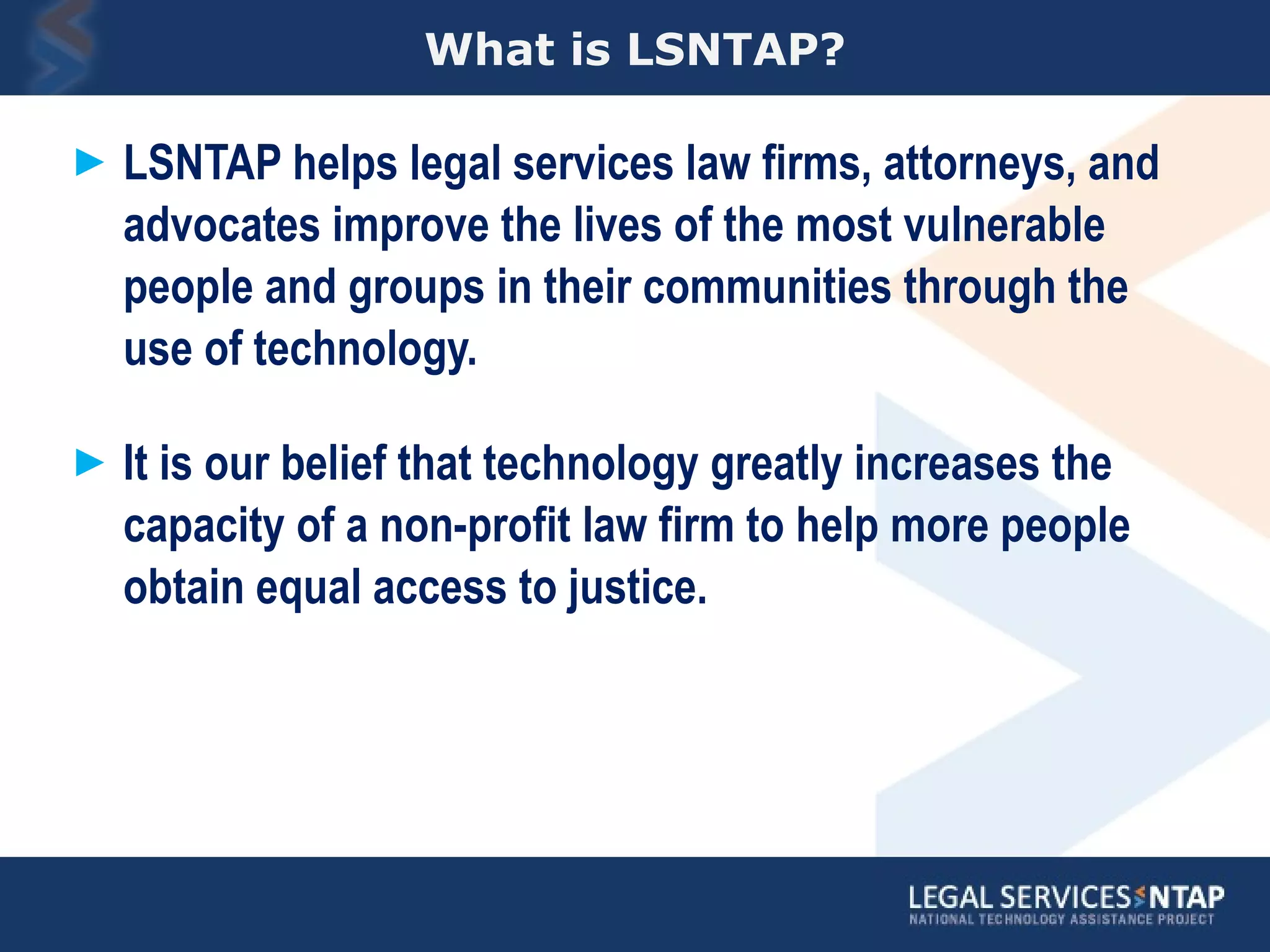 What is LSNTAP? LSNTAP helps legal services law firms, attorneys, and advocates improve the lives of the most vulnerable people and groups in their communities through the use of technology.   It is our belief that technology greatly increases the capacity of a non-profit law firm to help more people obtain equal access to justice.  