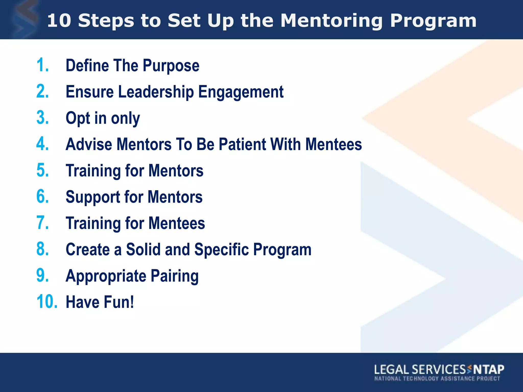 10 Steps to Set Up the Mentoring Program Define The Purpose Ensure Leadership Engagement Opt in only Advise Mentors To Be Patient With Mentees Training for Mentors Support for Mentors Training for Mentees Create a Solid and Specific Program Appropriate Pairing Have Fun! 