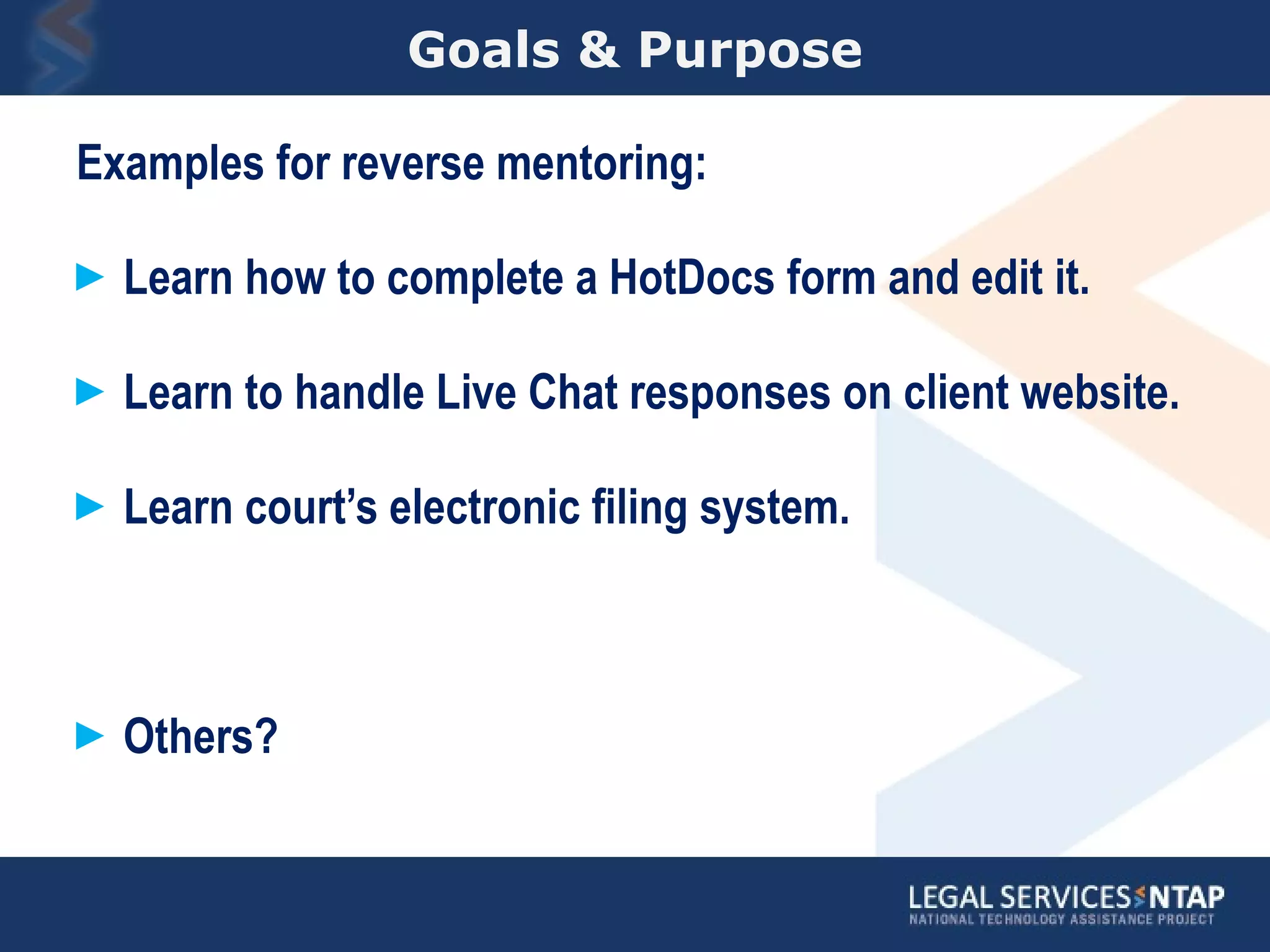 Goals & Purpose Examples for reverse mentoring: Learn how to complete a HotDocs form and edit it. Learn to handle Live Chat responses on client website. Learn court’s electronic filing system. Others? 