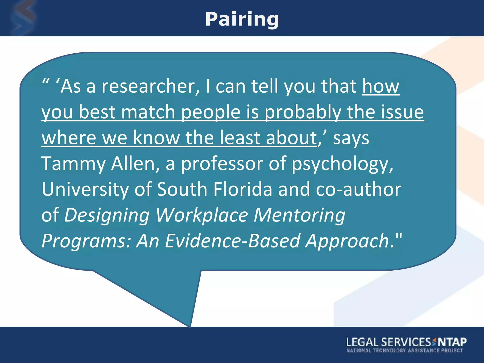 Pairing “ ‘ As a researcher, I can tell you that  how you best match people is probably the issue where we know the least about ,’ says Tammy Allen, a professor of psychology, University of South Florida and co-author of  Designing Workplace Mentoring Programs: An Evidence-Based Approach .&quot; 