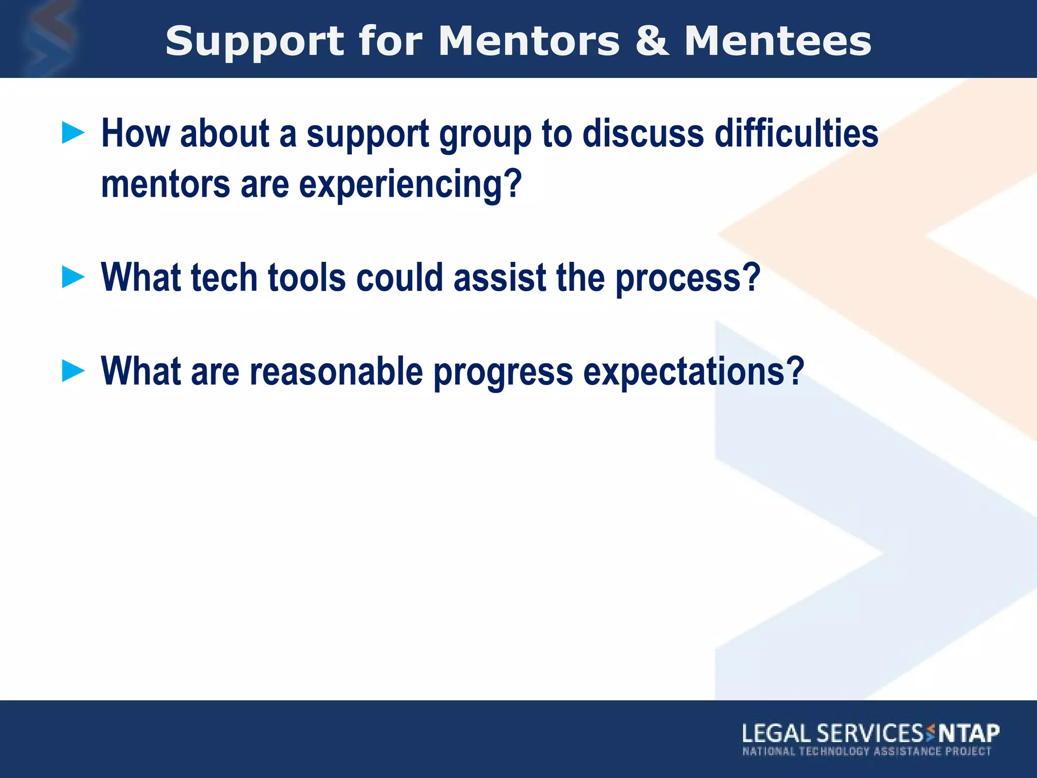 Support for Mentors & Mentees How about a support group to discuss difficulties mentors are experiencing? What tech tools could assist the process? What are reasonable progress expectations? 