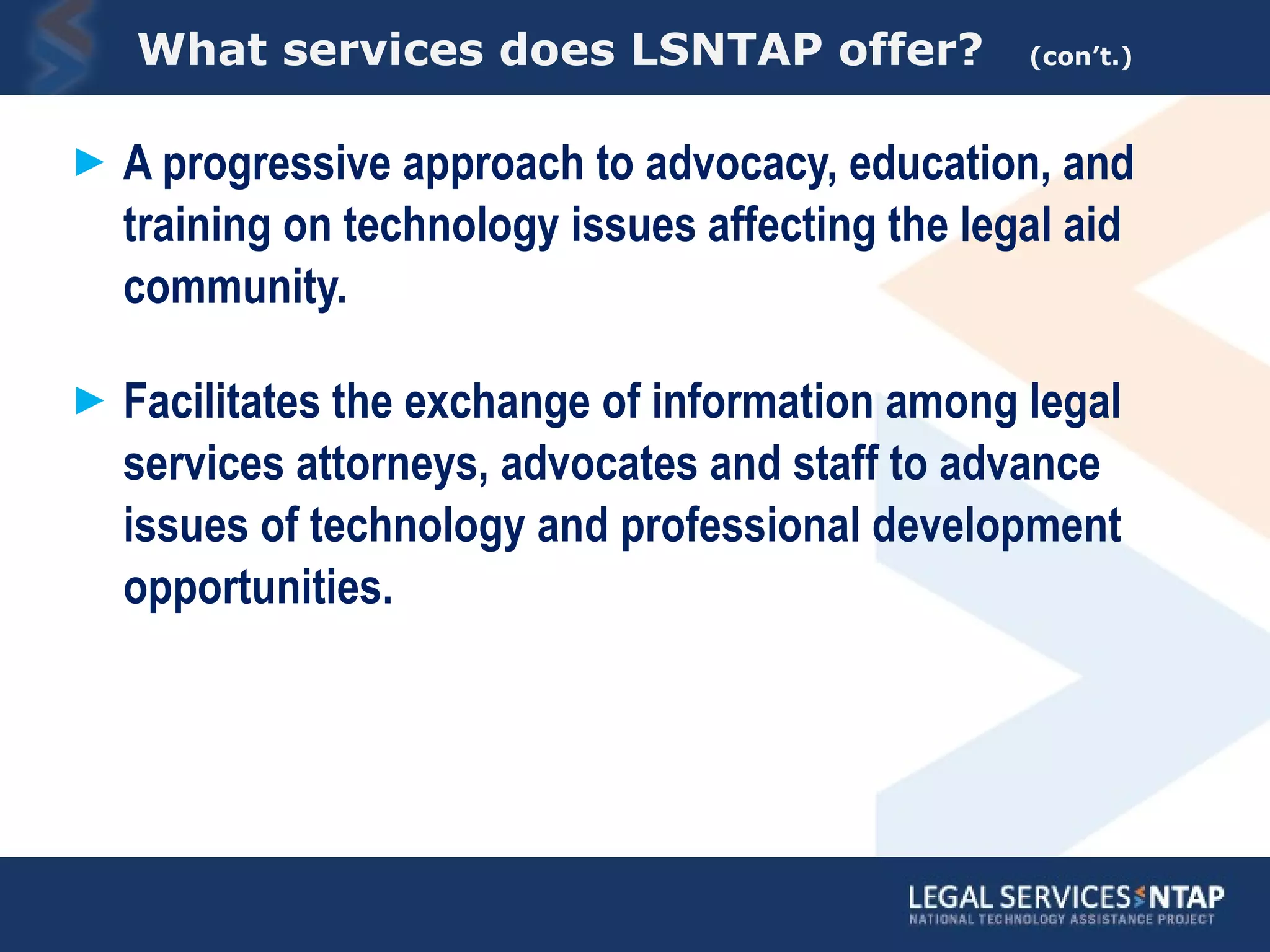 What services does LSNTAP offer?  (con’t.) A progressive approach to advocacy, education, and training on technology issues affecting the legal aid community.  Facilitates the exchange of information among legal services attorneys, advocates and staff to advance issues of technology and professional development opportunities. 