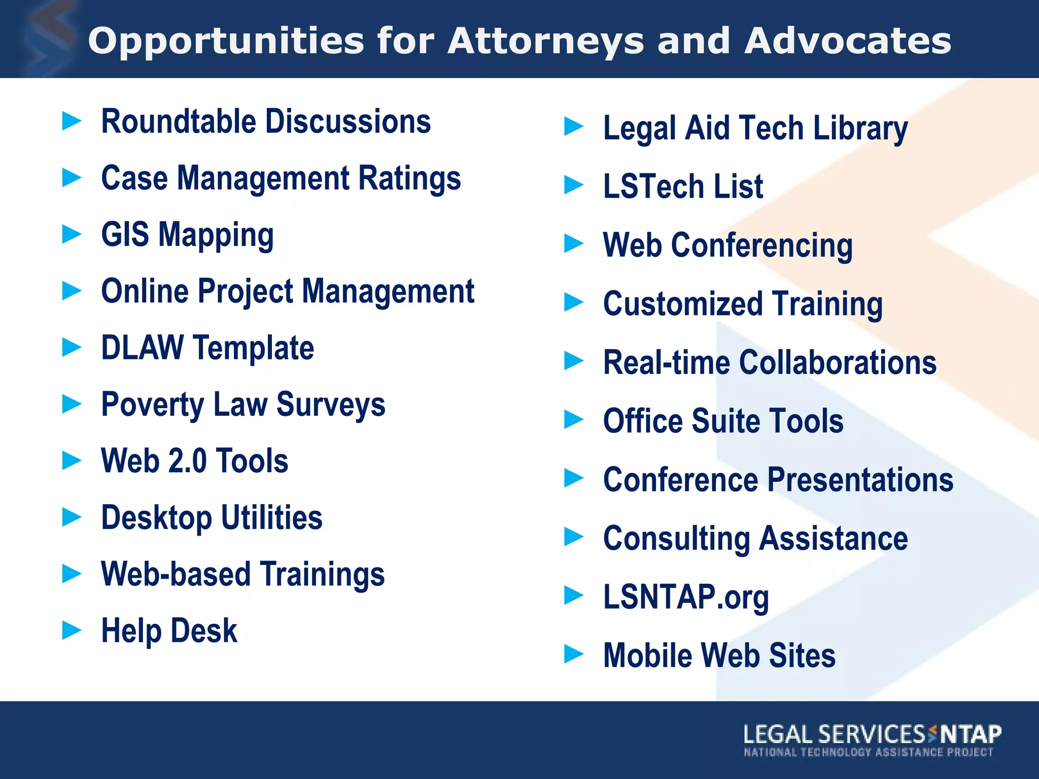 Opportunities for Attorneys and Advocates Roundtable Discussions Case Management Ratings GIS Mapping Online Project Management DLAW Template Poverty Law Surveys Web 2.0 Tools Desktop Utilities Web-based Trainings Help Desk Legal Aid Tech Library LSTech List Web Conferencing Customized Training Real-time Collaborations  Office Suite Tools Conference Presentations Consulting Assistance LSNTAP.org Mobile Web Sites  