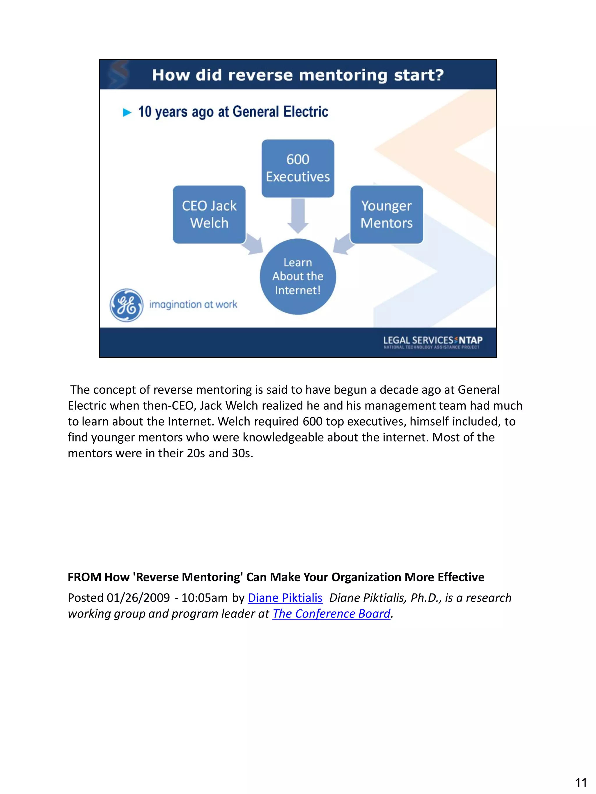 The concept of reverse mentoring is said to have begun a decade ago at General
Electric when then-CEO, Jack Welch realized he and his management team had much
to learn about the Internet. Welch required 600 top executives, himself included, to
find younger mentors who were knowledgeable about the internet. Most of the
mentors were in their 20s and 30s.




FROM How 'Reverse Mentoring' Can Make Your Organization More Effective
Posted 01/26/2009 - 10:05am by Diane Piktialis Diane Piktialis, Ph.D., is a research
working group and program leader at The Conference Board.




                                                                                       11
 