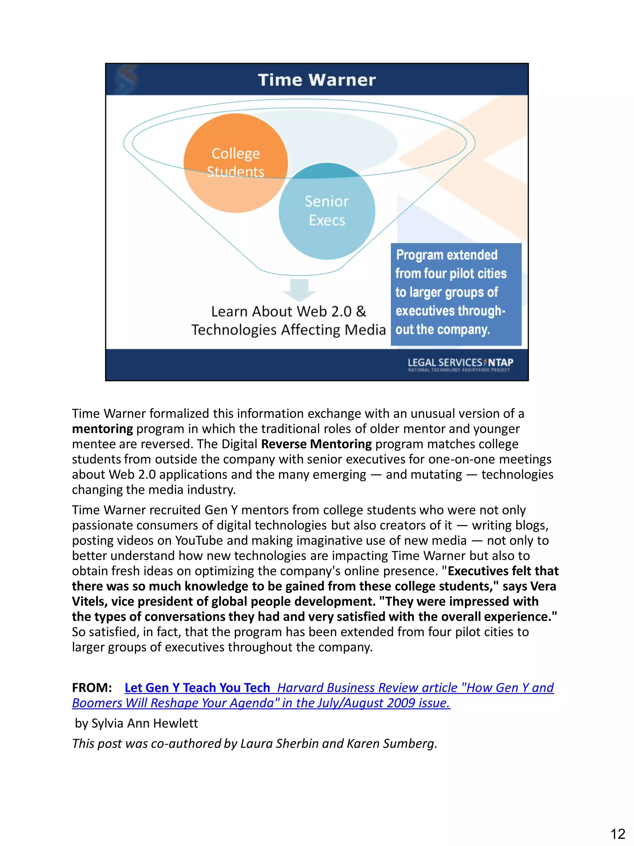 Time Warner formalized this information exchange with an unusual version of a
mentoring program in which the traditional roles of older mentor and younger
mentee are reversed. The Digital Reverse Mentoring program matches college
students from outside the company with senior executives for one-on-one meetings
about Web 2.0 applications and the many emerging — and mutating — technologies
changing the media industry.
Time Warner recruited Gen Y mentors from college students who were not only
passionate consumers of digital technologies but also creators of it — writing blogs,
posting videos on YouTube and making imaginative use of new media — not only to
better understand how new technologies are impacting Time Warner but also to
obtain fresh ideas on optimizing the company's online presence. "Executives felt that
there was so much knowledge to be gained from these college students," says Vera
Vitels, vice president of global people development. "They were impressed with
the types of conversations they had and very satisfied with the overall experience."
So satisfied, in fact, that the program has been extended from four pilot cities to
larger groups of executives throughout the company.

FROM: Let Gen Y Teach You Tech Harvard Business Review article "How Gen Y and
Boomers Will Reshape Your Agenda" in the July/August 2009 issue.
by Sylvia Ann Hewlett
This post was co-authored by Laura Sherbin and Karen Sumberg.




                                                                                        12
 