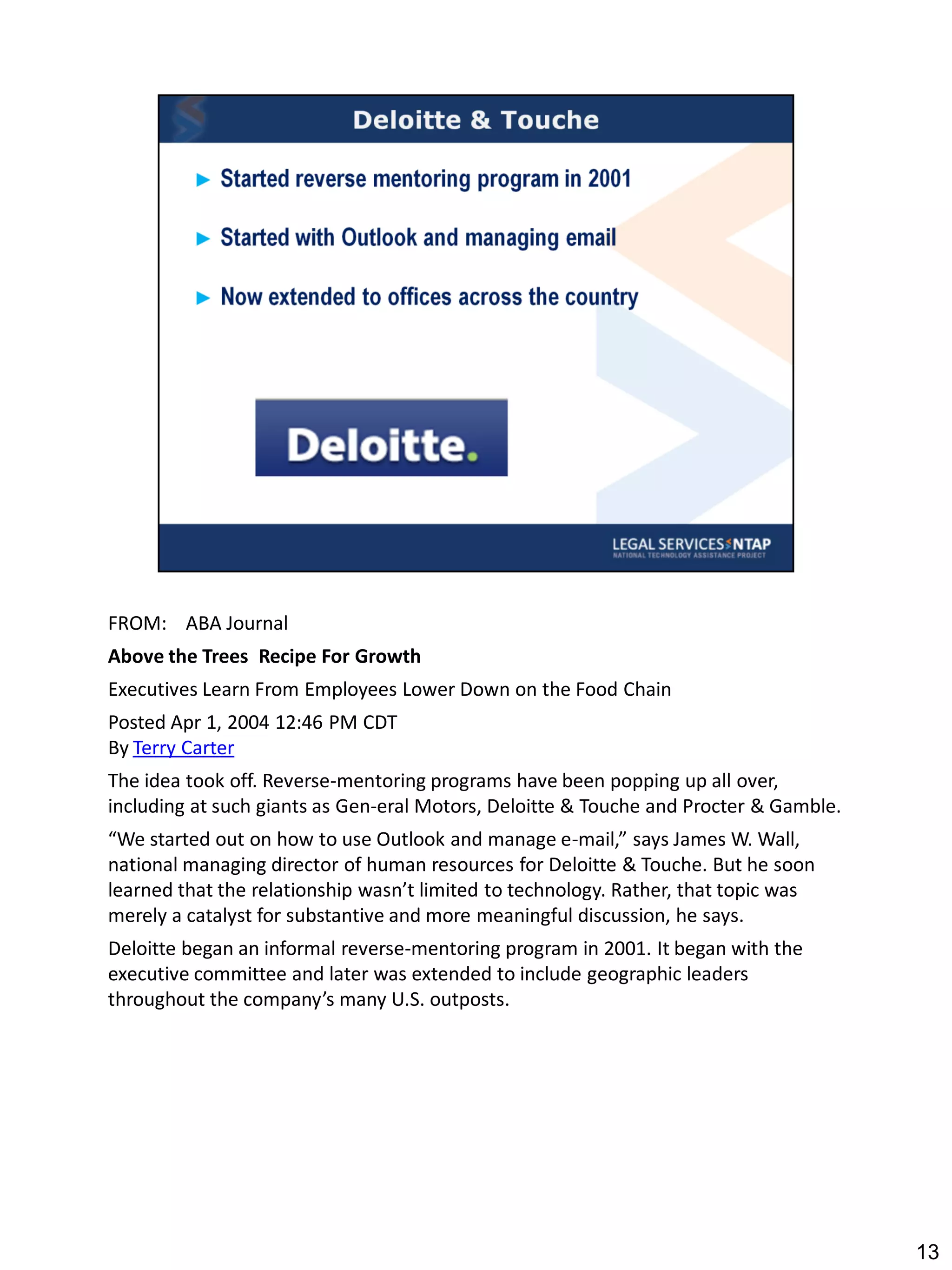 FROM: ABA Journal
Above the Trees Recipe For Growth
Executives Learn From Employees Lower Down on the Food Chain
Posted Apr 1, 2004 12:46 PM CDT
By Terry Carter
The idea took off. Reverse-mentoring programs have been popping up all over,
including at such giants as Gen-eral Motors, Deloitte & Touche and Procter & Gamble.
“We started out on how to use Outlook and manage e-mail,” says James W. Wall,
national managing director of human resources for Deloitte & Touche. But he soon
learned that the relationship wasn’t limited to technology. Rather, that topic was
merely a catalyst for substantive and more meaningful discussion, he says.
Deloitte began an informal reverse-mentoring program in 2001. It began with the
executive committee and later was extended to include geographic leaders
throughout the company’s many U.S. outposts.




                                                                                       13
 