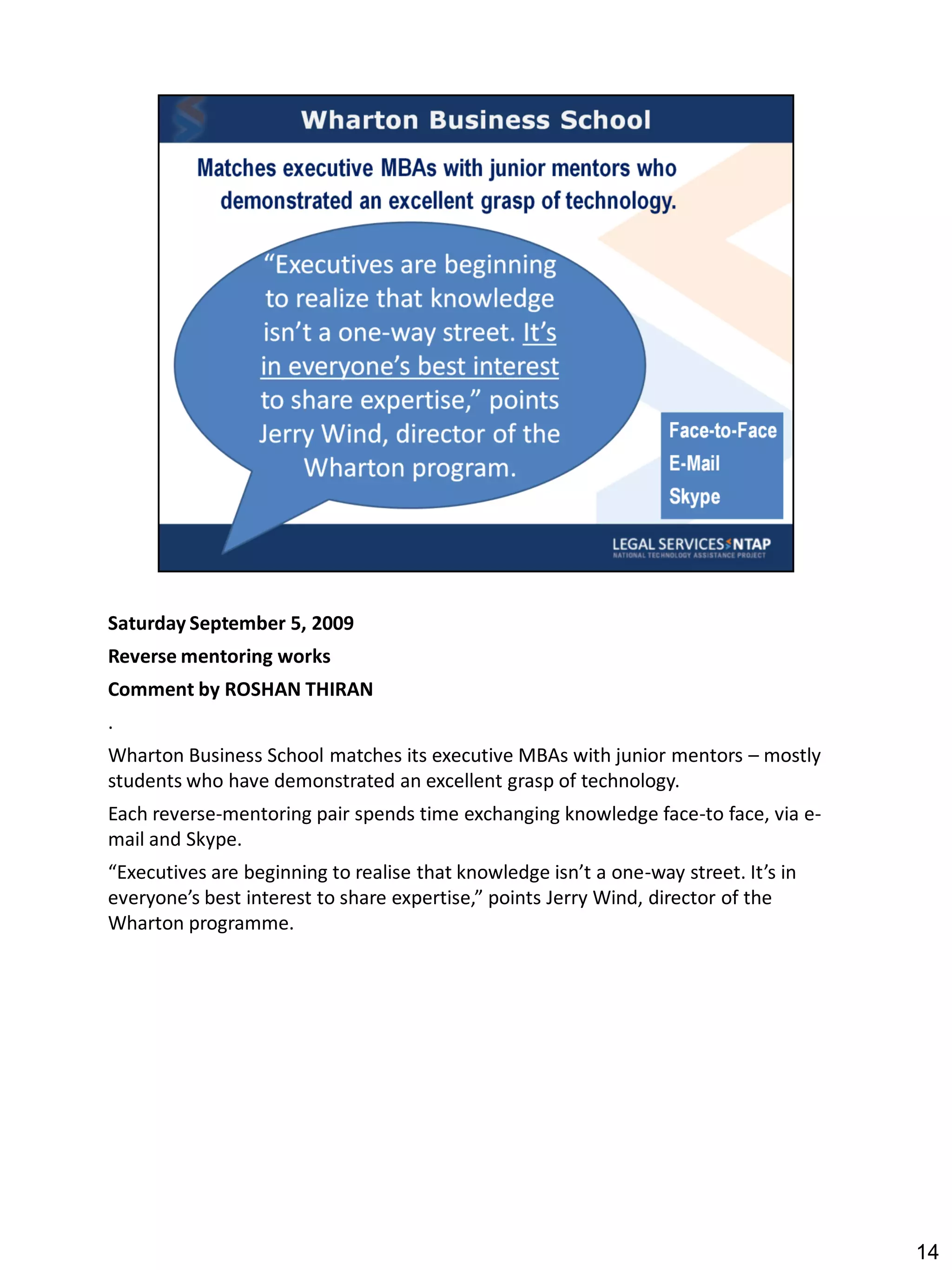 Saturday September 5, 2009
Reverse mentoring works
Comment by ROSHAN THIRAN
.
Wharton Business School matches its executive MBAs with junior mentors – mostly
students who have demonstrated an excellent grasp of technology.
Each reverse-mentoring pair spends time exchanging knowledge face-to face, via e-
mail and Skype.
“Executives are beginning to realise that knowledge isn’t a one-way street. It’s in
everyone’s best interest to share expertise,” points Jerry Wind, director of the
Wharton programme.




                                                                                      14
 