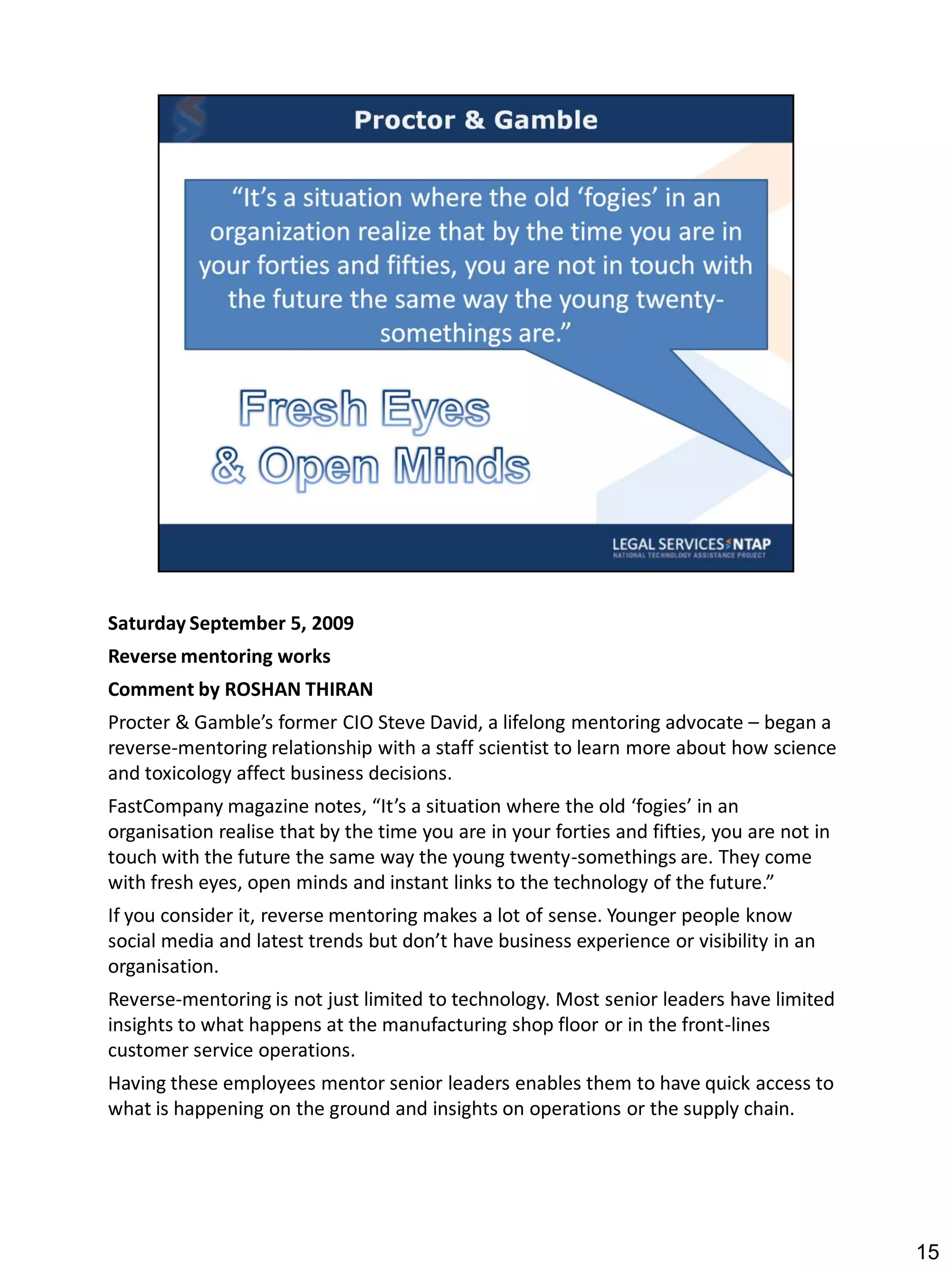 Saturday September 5, 2009
Reverse mentoring works
Comment by ROSHAN THIRAN
Procter & Gamble’s former CIO Steve David, a lifelong mentoring advocate – began a
reverse-mentoring relationship with a staff scientist to learn more about how science
and toxicology affect business decisions.
FastCompany magazine notes, “It’s a situation where the old ‘fogies’ in an
organisation realise that by the time you are in your forties and fifties, you are not in
touch with the future the same way the young twenty-somethings are. They come
with fresh eyes, open minds and instant links to the technology of the future.”
If you consider it, reverse mentoring makes a lot of sense. Younger people know
social media and latest trends but don’t have business experience or visibility in an
organisation.
Reverse-mentoring is not just limited to technology. Most senior leaders have limited
insights to what happens at the manufacturing shop floor or in the front-lines
customer service operations.
Having these employees mentor senior leaders enables them to have quick access to
what is happening on the ground and insights on operations or the supply chain.




                                                                                            15
 
