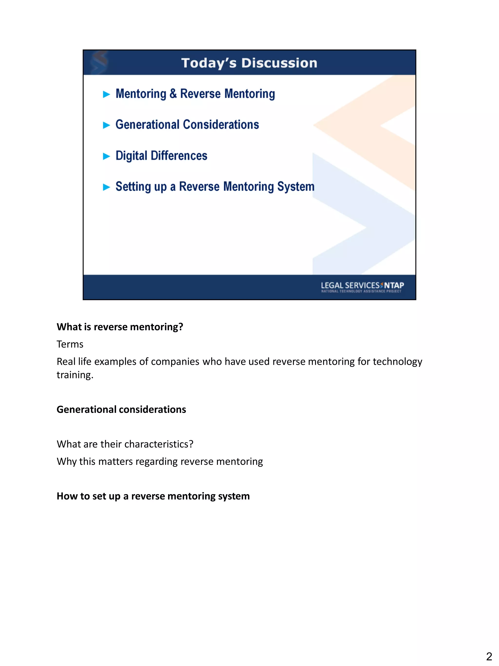 What is reverse mentoring?
Terms
Real life examples of companies who have used reverse mentoring for technology
training.


Generational considerations


What are their characteristics?
Why this matters regarding reverse mentoring


How to set up a reverse mentoring system




                                                                                 2
 