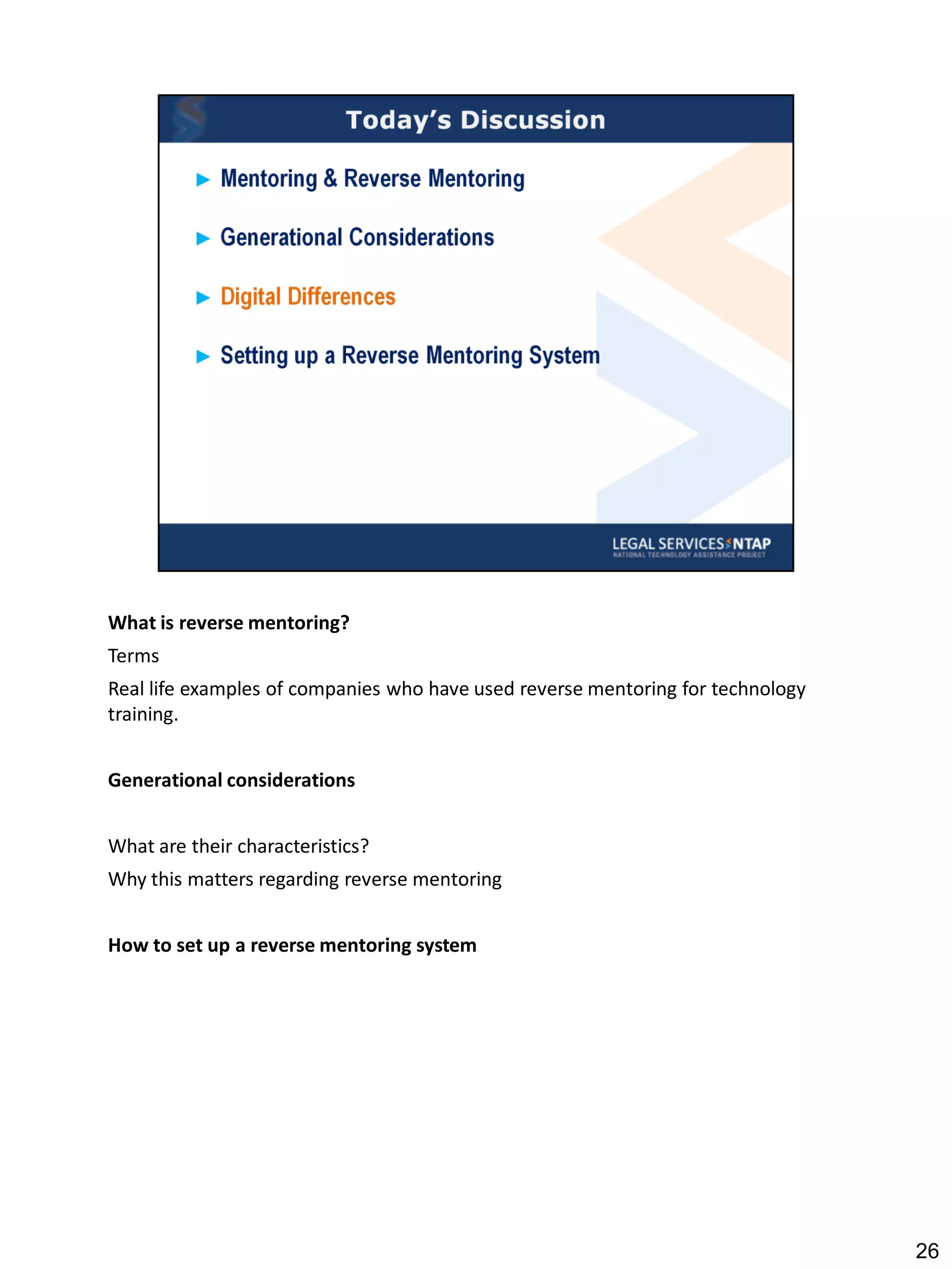What is reverse mentoring?
Terms
Real life examples of companies who have used reverse mentoring for technology
training.


Generational considerations


What are their characteristics?
Why this matters regarding reverse mentoring


How to set up a reverse mentoring system




                                                                                 26
 