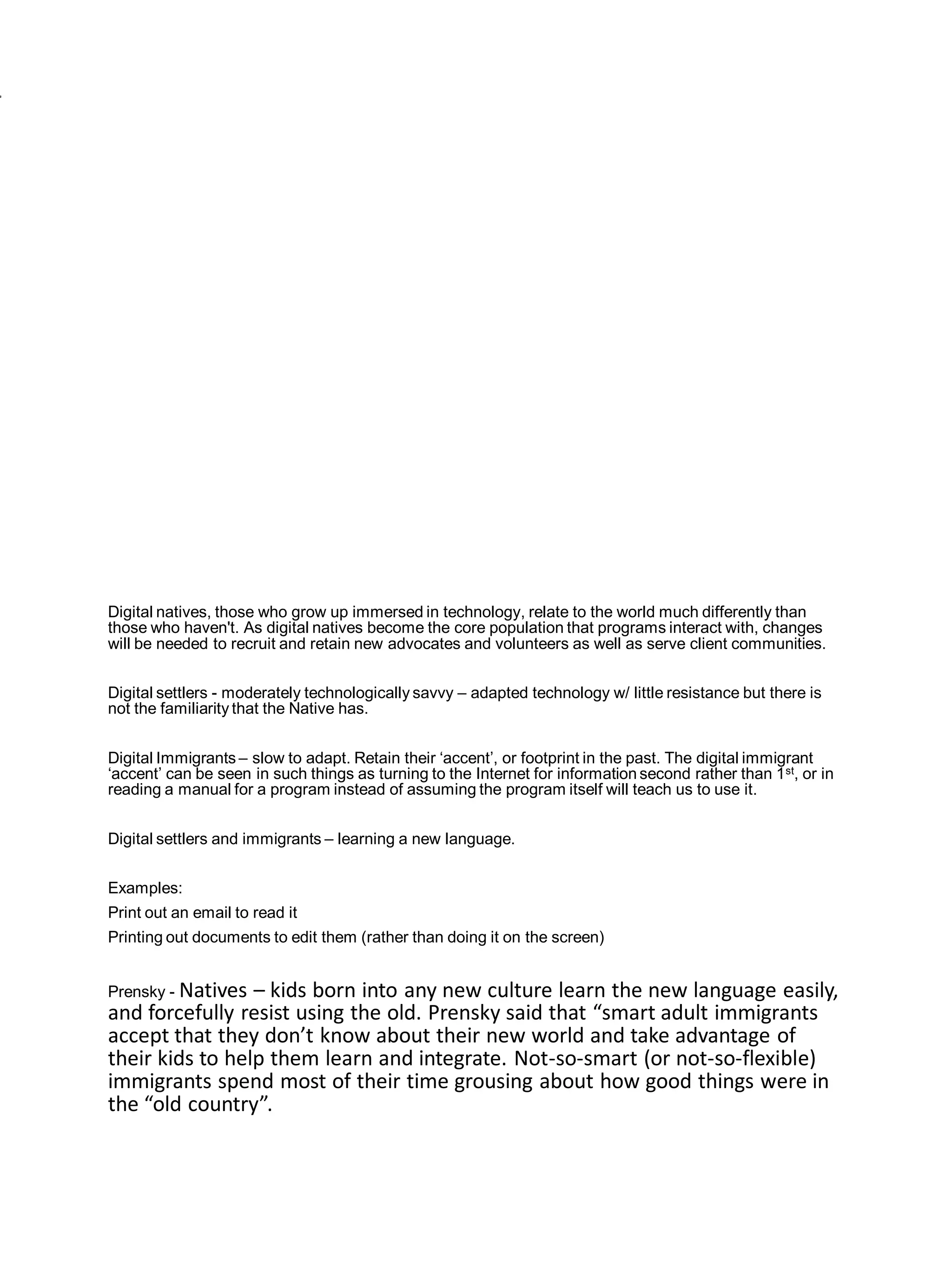 Digital natives, those who grow up immersed in technology, relate to the world much differently than
those who haven't. As digital natives become the core population that programs interact with, changes
will be needed to recruit and retain new advocates and volunteers as well as serve client communities.


Digital settlers - moderately technologically savvy – adapted technology w/ little resistance but there is
not the familiarity that the Native has.


Digital Immigrants – slow to adapt. Retain their ‘accent’, or footprint in the past. The digital immigrant
‘accent’ can be seen in such things as turning to the Internet for information second rather than 1 st, or in
reading a manual for a program instead of assuming the program itself will teach us to use it.


Digital settlers and immigrants – learning a new language.


Examples:
Print out an email to read it
Printing out documents to edit them (rather than doing it on the screen)


Prensky - Natives– kids born into any new culture learn the new language easily,
and forcefully resist using the old. Prensky said that “smart adult immigrants
accept that they don’t know about their new world and take advantage of
their kids to help them learn and integrate. Not-so-smart (or not-so-flexible)
immigrants spend most of their time grousing about how good things were in
the “old country”.
 