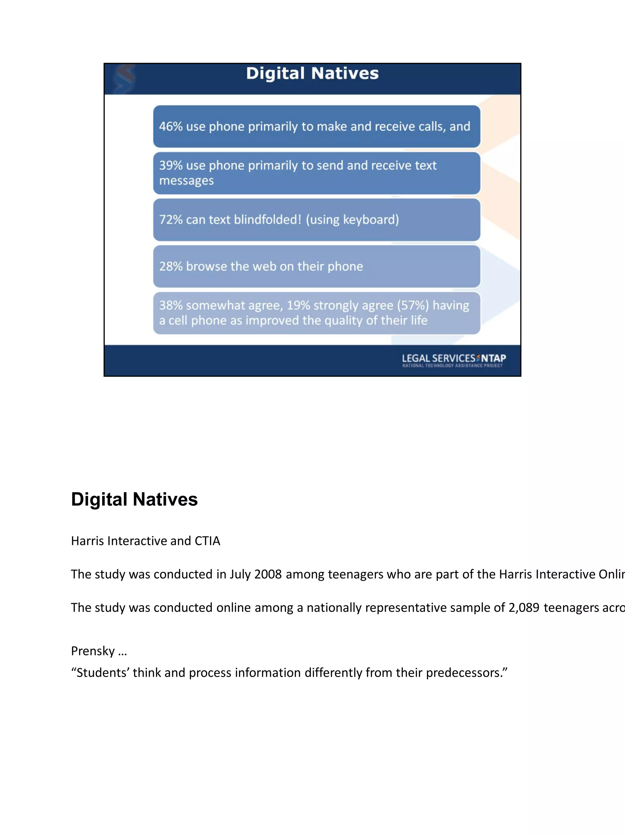 Digital Natives

Harris Interactive and CTIA

The study was conducted in July 2008 among teenagers who are part of the Harris Interactive Onlin

The study was conducted online among a nationally representative sample of 2,089 teenagers acro


Prensky …
“Students’ think and process information differently from their predecessors.”
 