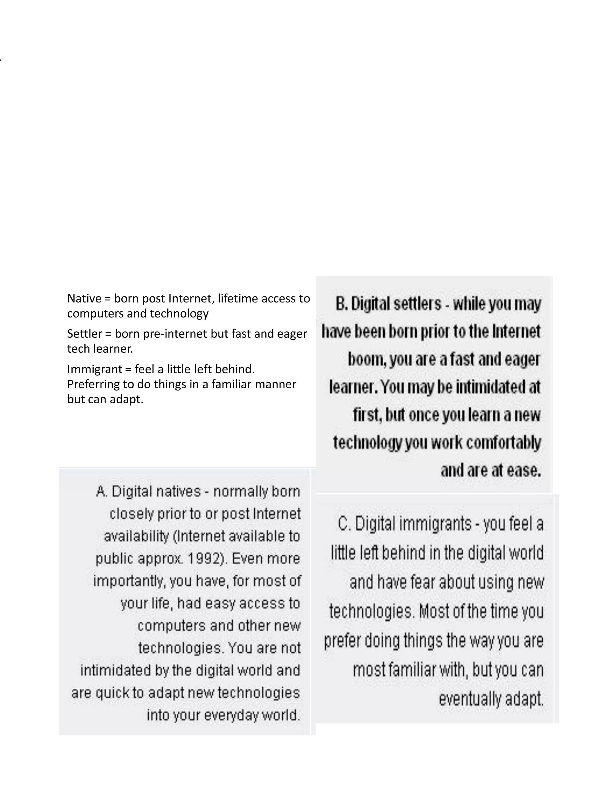 Native = born post Internet, lifetime access to
computers and technology
Settler = born pre-internet but fast and eager
tech learner.
Immigrant = feel a little left behind.
Preferring to do things in a familiar manner
but can adapt.
 