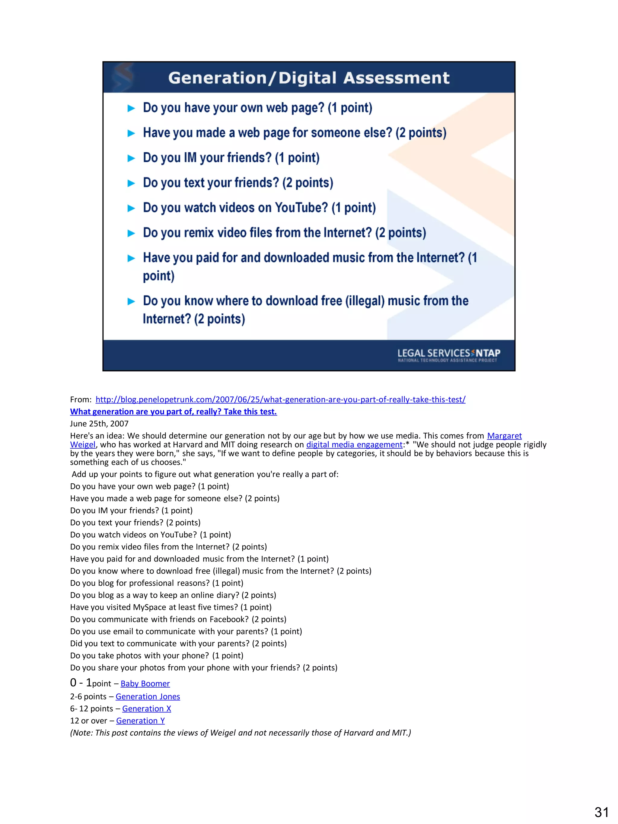 From: http://blog.penelopetrunk.com/2007/06/25/what-generation-are-you-part-of-really-take-this-test/
What generation are you part of, really? Take this test.
June 25th, 2007
Here's an idea: We should determine our generation not by our age but by how we use media. This comes from Margaret
Weigel, who has worked at Harvard and MIT doing research on digital media engagement:* "We should not judge people rigidly
by the years they were born," she says, "If we want to define people by categories, it should be by behaviors because this is
something each of us chooses."
 Add up your points to figure out what generation you're really a part of:
Do you have your own web page? (1 point)
Have you made a web page for someone else? (2 points)
Do you IM your friends? (1 point)
Do you text your friends? (2 points)
Do you watch videos on YouTube? (1 point)
Do you remix video files from the Internet? (2 points)
Have you paid for and downloaded music from the Internet? (1 point)
Do you know where to download free (illegal) music from the Internet? (2 points)
Do you blog for professional reasons? (1 point)
Do you blog as a way to keep an online diary? (2 points)
Have you visited MySpace at least five times? (1 point)
Do you communicate with friends on Facebook? (2 points)
Do you use email to communicate with your parents? (1 point)
Did you text to communicate with your parents? (2 points)
Do you take photos with your phone? (1 point)
Do you share your photos from your phone with your friends? (2 points)
0 - 1point – Baby Boomer
2-6 points – Generation Jones
6- 12 points – Generation X
12 or over – Generation Y
(Note: This post contains the views of Weigel and not necessarily those of Harvard and MIT.)




                                                                                                                                31
 