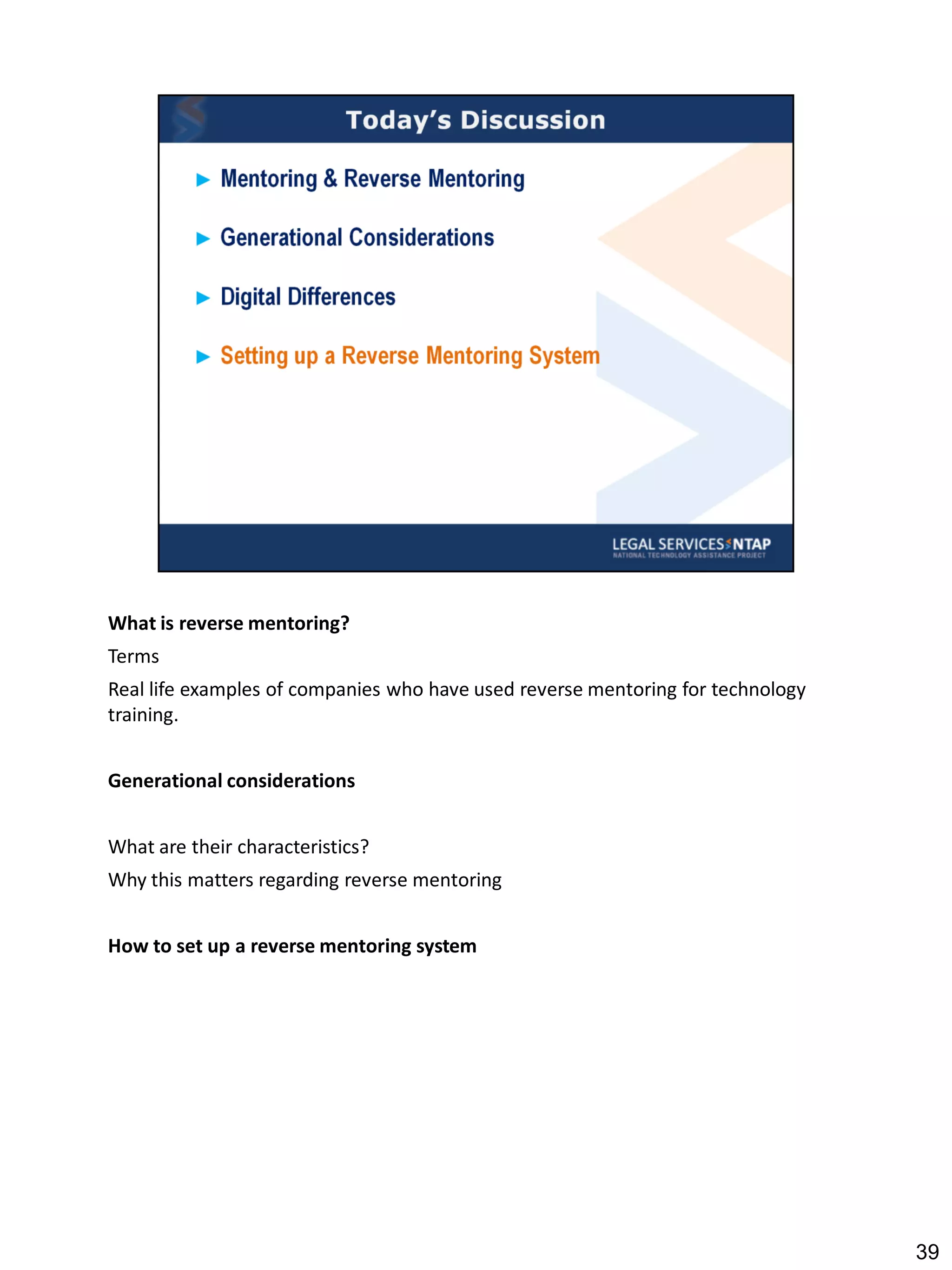 What is reverse mentoring?
Terms
Real life examples of companies who have used reverse mentoring for technology
training.


Generational considerations


What are their characteristics?
Why this matters regarding reverse mentoring


How to set up a reverse mentoring system




                                                                                 39
 