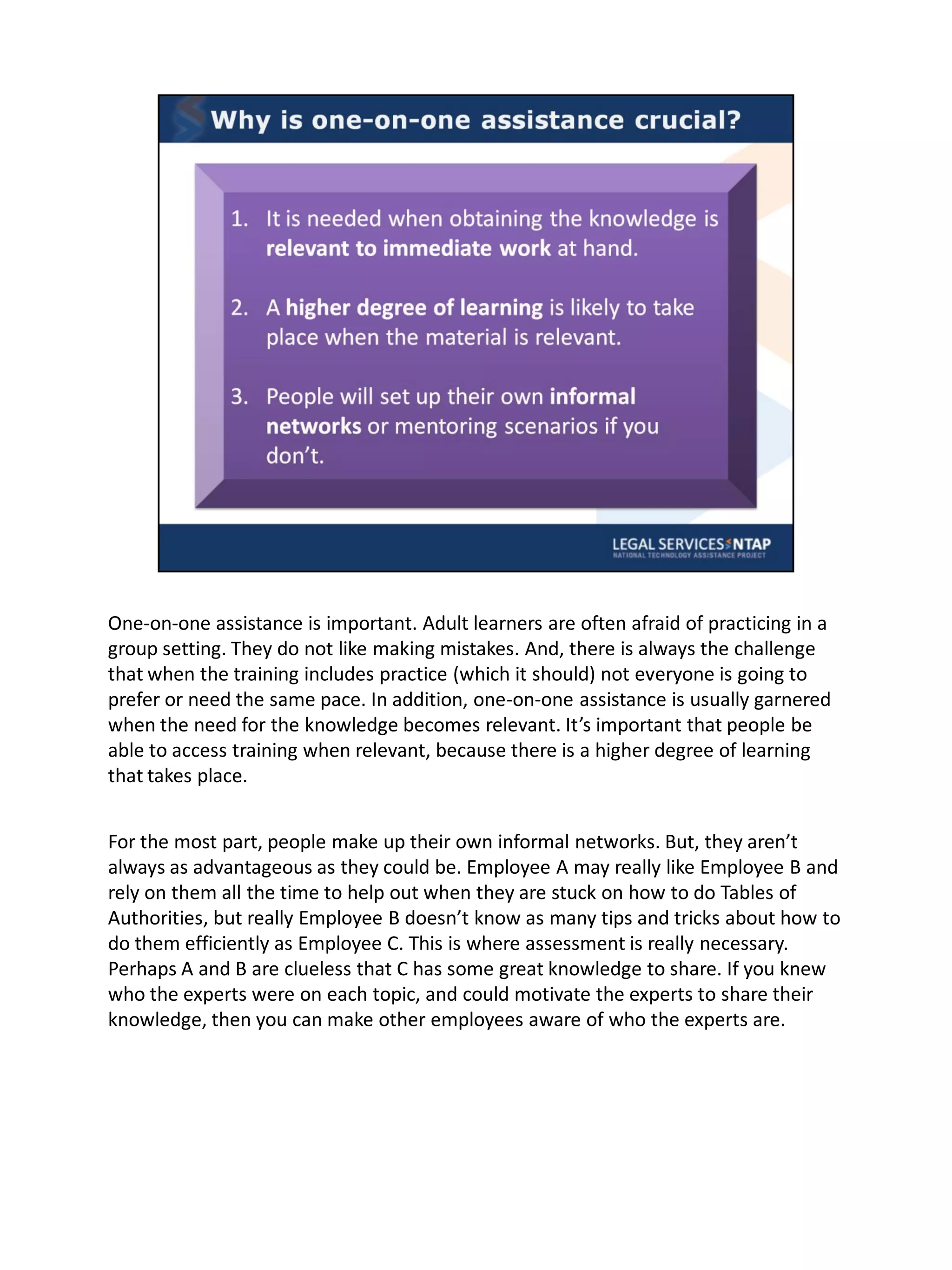 One-on-one assistance is important. Adult learners are often afraid of practicing in a
group setting. They do not like making mistakes. And, there is always the challenge
that when the training includes practice (which it should) not everyone is going to
prefer or need the same pace. In addition, one-on-one assistance is usually garnered
when the need for the knowledge becomes relevant. It’s important that people be
able to access training when relevant, because there is a higher degree of learning
that takes place.


For the most part, people make up their own informal networks. But, they aren’t
always as advantageous as they could be. Employee A may really like Employee B and
rely on them all the time to help out when they are stuck on how to do Tables of
Authorities, but really Employee B doesn’t know as many tips and tricks about how to
do them efficiently as Employee C. This is where assessment is really necessary.
Perhaps A and B are clueless that C has some great knowledge to share. If you knew
who the experts were on each topic, and could motivate the experts to share their
knowledge, then you can make other employees aware of who the experts are.
 