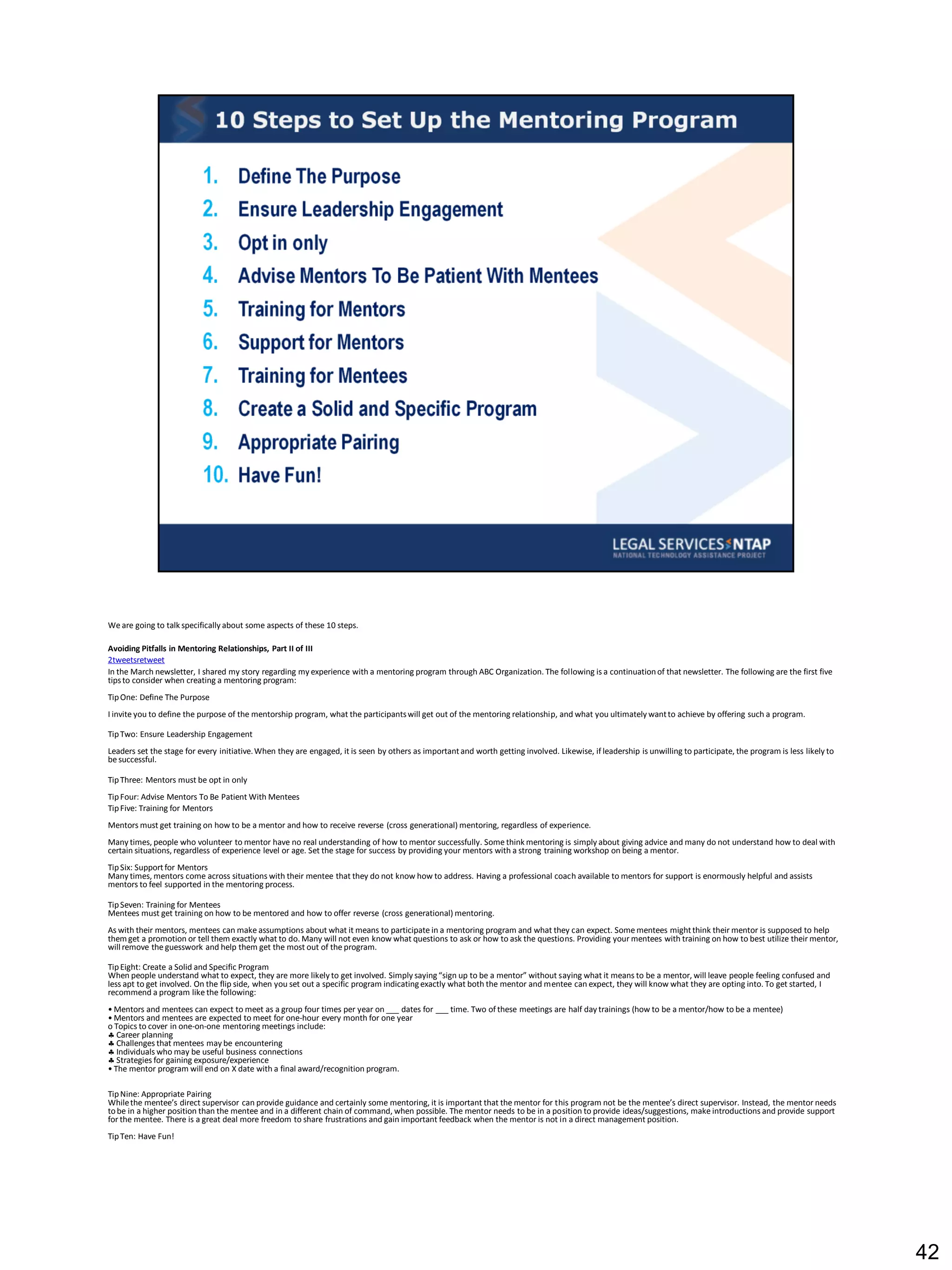 We are going to talk specifically about some aspects of these 10 steps.

Avoiding Pitfalls in Mentoring Relationships, Part II of III
2tweetsretweet
In the March newsletter, I shared my story regarding my experience with a mentoring program through ABC Organization. The following is a continuation of that newsletter. The following are the first five
tips to consider when creating a mentoring program:
Tip One: Define The Purpose
I invite you to define the purpose of the mentorship program, what the participants will get out of the mentoring relationship, and what you ultimately want to achieve by offering such a program.

Tip Two: Ensure Leadership Engagement
Leaders set the stage for every initiative. When they are engaged, it is seen by others as important and worth getting involved. Likewise, if leadership is unwilling to participate, the program is less likely to
be successful.

Tip Three: Mentors must be opt in only
Tip Four: Advise Mentors To Be Patient With Mentees
Tip Five: Training for Mentors
Mentors must get training on how to be a mentor and how to receive reverse (cross generational) mentoring, regardless of experience.
Many times, people who volunteer to mentor have no real understanding of how to mentor successfully. Some think mentoring is simply about giving advice and many do not understand how to deal with
certain situations, regardless of experience level or age. Set the stage for success by providing your mentors with a strong training workshop on being a mentor.
Tip Six: Support for Mentors
Many times, mentors come across situations with their mentee that they do not know how to address. Having a professional coach available to mentors for support is enormously helpful and assists
mentors to feel supported in the mentoring process.

Tip Seven: Training for Mentees
Mentees must get training on how to be mentored and how to offer reverse (cross generational) mentoring.
As with their mentors, mentees can make assumptions about what it means to participate in a mentoring program and what they can expect. Some mentees might think their mentor is supposed to help
them get a promotion or tell them exactly what to do. Many will not even know what questions to ask or how to ask the questions. Providing your mentees with training on how to best utilize their mentor,
will remove the guesswork and help them get the most out of the program.

Tip Eight: Create a Solid and Specific Program
When people understand what to expect, they are more likely to get involved. Simply saying “sign up to be a mentor” without saying what it means to be a mentor, will leave people feeling confused and
less apt to get involved. On the flip side, when you set out a specific program indicating exactly what both the mentor and mentee can expect, they will know what they are opting into. To get started, I
recommend a program like the following:
• Mentors and mentees can expect to meet as a group four times per year on ___ dates for ___ time. Two of these meetings are half day trainings (how to be a mentor/how to be a mentee)
• Mentors and mentees are expected to meet for one-hour every month for one year
o Topics to cover in one-on-one mentoring meetings include:
 Career planning
 Challenges that mentees may be encountering
 Individuals who may be useful business connections
 Strategies for gaining exposure/experience
• The mentor program will end on X date with a final award/recognition program.

Tip Nine: Appropriate Pairing
While the mentee’s direct supervisor can provide guidance and certainly some mentoring, it is important that the mentor for this program not be the mentee’s direct supervisor. Instead, the mentor needs
to be in a higher position than the mentee and in a different chain of command, when possible. The mentor needs to be in a position to provide ideas/suggestions, make introductions and provide support
for the mentee. There is a great deal more freedom to share frustrations and gain important feedback when the mentor is not in a direct management position.
Tip Ten: Have Fun!




                                                                                                                                                                                                                      42
 