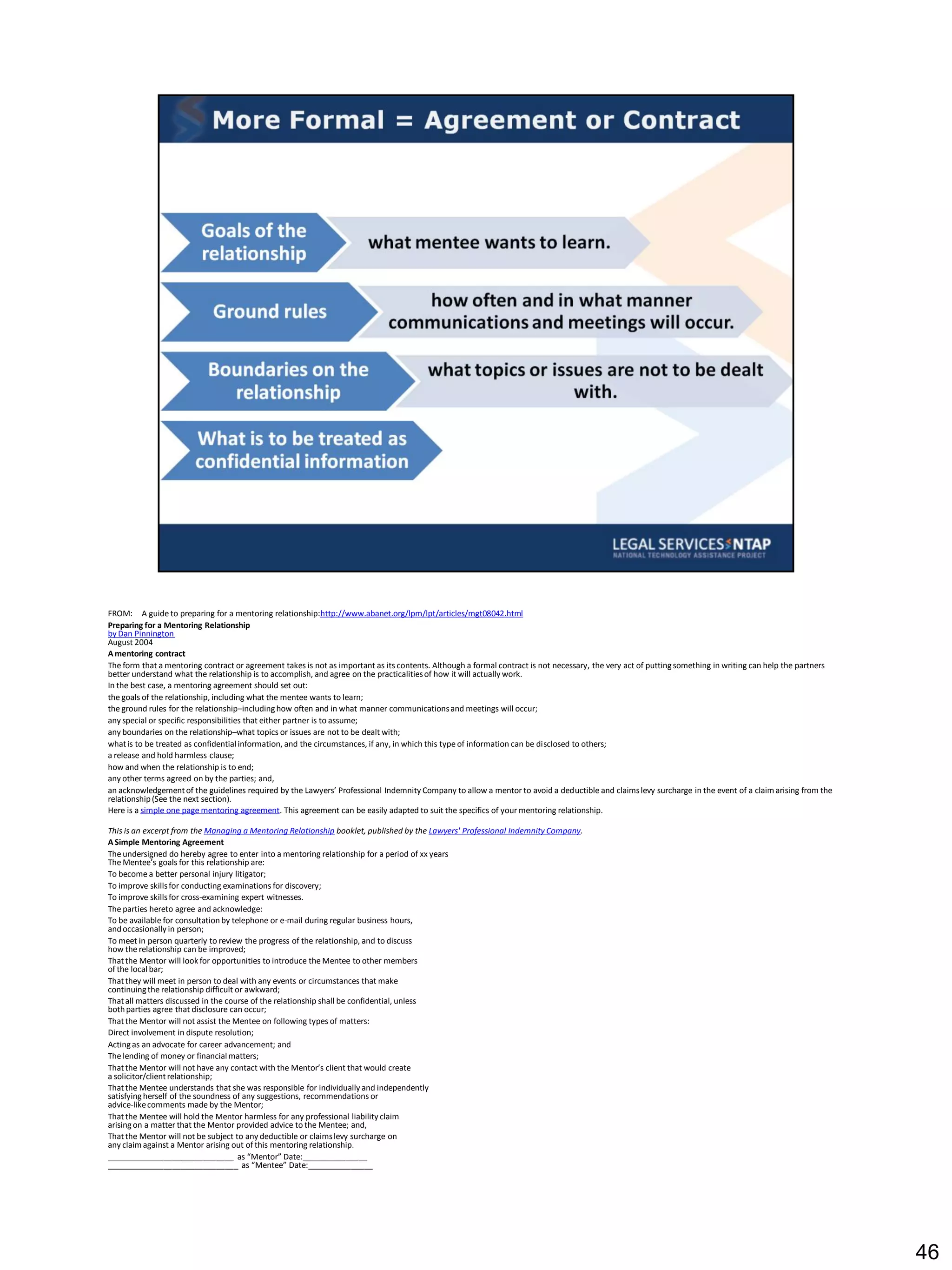 FROM: A guide to preparing for a mentoring relationship:http://www.abanet.org/lpm/lpt/articles/mgt08042.html
Preparing for a Mentoring Relationship
by Dan Pinnington
August 2004
A mentoring contract
The form that a mentoring contract or agreement takes is not as important as its contents. Although a formal contract is not necessary, the very act of putting something in writing can help the partners
better understand what the relationship is to accomplish, and agree on the practicalities of how it will actually work.
In the best case, a mentoring agreement should set out:
the goals of the relationship, including what the mentee wants to learn;
the ground rules for the relationship–including how often and in what manner communications and meetings will occur;
any special or specific responsibilities that either partner is to assume;
any boundaries on the relationship–what topics or issues are not to be dealt with;
what is to be treated as confidential information, and the circumstances, if any, in which this type of information can be disclosed to others;
a release and hold harmless clause;
how and when the relationship is to end;
any other terms agreed on by the parties; and,
an acknowledgement of the guidelines required by the Lawyers’ Professional Indemnity Company to allow a mentor to avoid a deductible and claims levy surcharge in the event of a claim arising from the
relationship (See the next section).
Here is a simple one page mentoring agreement. This agreement can be easily adapted to suit the specifics of your mentoring relationship.

This is an excerpt from the Managing a Mentoring Relationship booklet, published by the Lawyers' Professional Indemnity Company.
A Simple Mentoring Agreement
The undersigned do hereby agree to enter into a mentoring relationship for a period of xx years
The Mentee’s goals for this relationship are:
To become a better personal injury litigator;
To improve skills for conducting examinations for discovery;
To improve skills for cross-examining expert witnesses.
The parties hereto agree and acknowledge:
To be available for consultation by telephone or e-mail during regular business hours,
and occasionally in person;
To meet in person quarterly to review the progress of the relationship, and to discuss
how the relationship can be improved;
That the Mentor will look for opportunities to introduce the Mentee to other members
of the local bar;
That they will meet in person to deal with any events or circumstances that make
continuing the relationship difficult or awkward;
That all matters discussed in the course of the relationship shall be confidential, unless
both parties agree that disclosure can occur;
That the Mentor will not assist the Mentee on following types of matters:
Direct involvement in dispute resolution;
Acting as an advocate for career advancement; and
The lending of money or financial matters;
That the Mentor will not have any contact with the Mentor’s client that would create
a solicitor/client relationship;
That the Mentee understands that she was responsible for individually and independently
satisfying herself of the soundness of any suggestions, recommendations or
advice-like comments made by the Mentor;
That the Mentee will hold the Mentor harmless for any professional liability claim
arising on a matter that the Mentor provided advice to the Mentee; and,
That the Mentor will not be subject to any deductible or claims levy surcharge on
any claim against a Mentor arising out of this mentoring relationship.
_____________________________ as “Mentor” Date:_______________
______________________________ as “Mentee” Date:_______________




                                                                                                                                                                                                             46
 