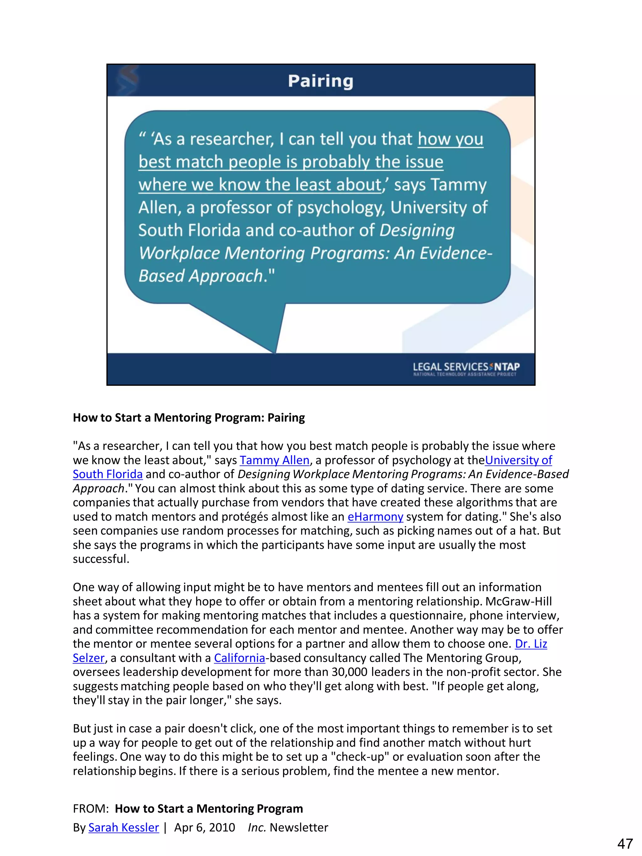 How to Start a Mentoring Program: Pairing

"As a researcher, I can tell you that how you best match people is probably the issue where
we know the least about," says Tammy Allen, a professor of psychology at theUniversity of
South Florida and co-author of Designing Workplace Mentoring Programs: An Evidence-Based
Approach." You can almost think about this as some type of dating service. There are some
companies that actually purchase from vendors that have created these algorithms that are
used to match mentors and protégés almost like an eHarmony system for dating." She's also
seen companies use random processes for matching, such as picking names out of a hat. But
she says the programs in which the participants have some input are usually the most
successful.

One way of allowing input might be to have mentors and mentees fill out an information
sheet about what they hope to offer or obtain from a mentoring relationship. McGraw-Hill
has a system for making mentoring matches that includes a questionnaire, phone interview,
and committee recommendation for each mentor and mentee. Another way may be to offer
the mentor or mentee several options for a partner and allow them to choose one. Dr. Liz
Selzer, a consultant with a California-based consultancy called The Mentoring Group,
oversees leadership development for more than 30,000 leaders in the non-profit sector. She
suggests matching people based on who they'll get along with best. "If people get along,
they'll stay in the pair longer," she says.

But just in case a pair doesn't click, one of the most important things to remember is to set
up a way for people to get out of the relationship and find another match without hurt
feelings. One way to do this might be to set up a "check-up" or evaluation soon after the
relationship begins. If there is a serious problem, find the mentee a new mentor.

FROM: How to Start a Mentoring Program
By Sarah Kessler | Apr 6, 2010 Inc. Newsletter
                                                                                                47
 