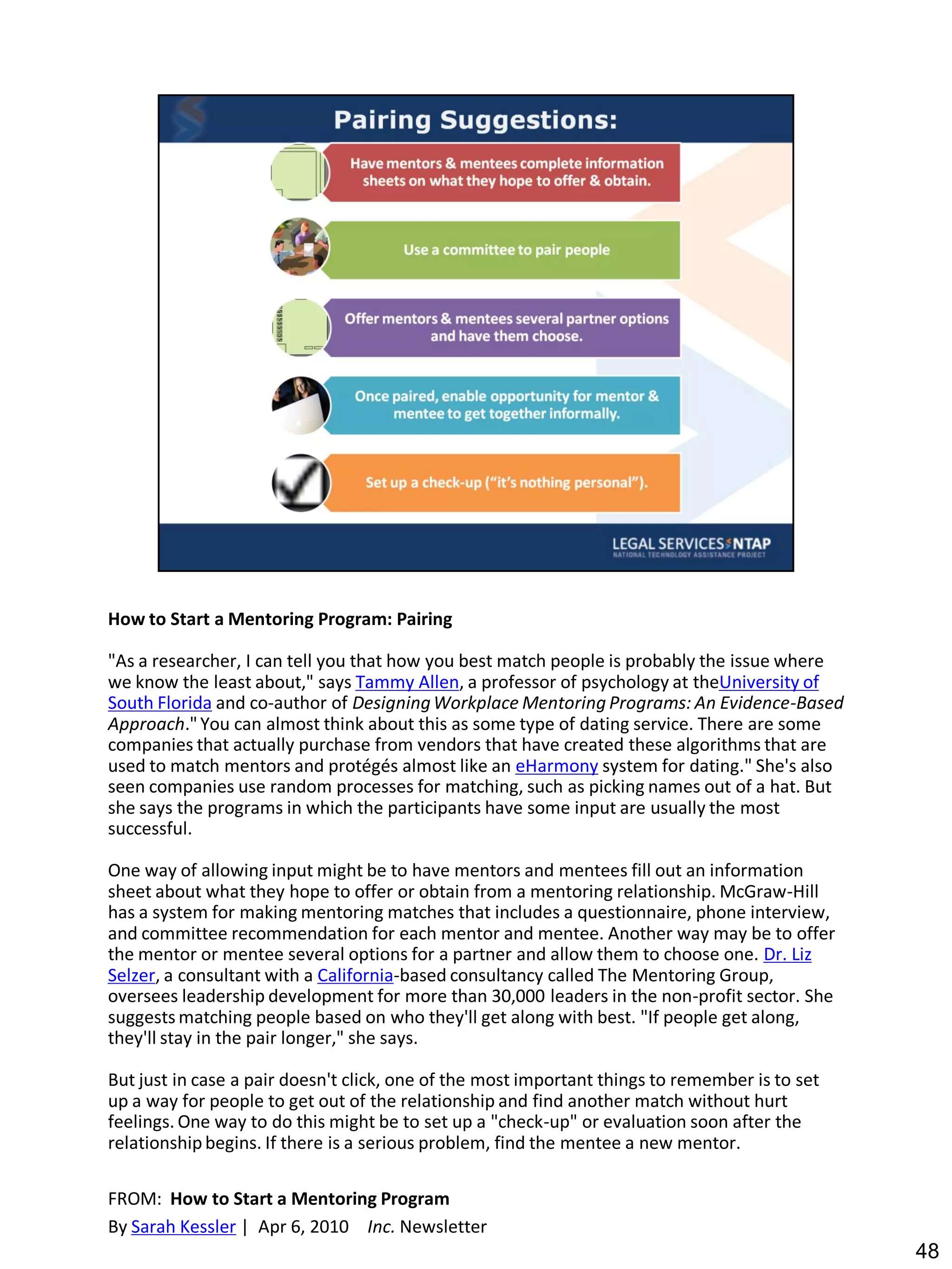How to Start a Mentoring Program: Pairing

"As a researcher, I can tell you that how you best match people is probably the issue where
we know the least about," says Tammy Allen, a professor of psychology at theUniversity of
South Florida and co-author of Designing Workplace Mentoring Programs: An Evidence-Based
Approach." You can almost think about this as some type of dating service. There are some
companies that actually purchase from vendors that have created these algorithms that are
used to match mentors and protégés almost like an eHarmony system for dating." She's also
seen companies use random processes for matching, such as picking names out of a hat. But
she says the programs in which the participants have some input are usually the most
successful.

One way of allowing input might be to have mentors and mentees fill out an information
sheet about what they hope to offer or obtain from a mentoring relationship. McGraw-Hill
has a system for making mentoring matches that includes a questionnaire, phone interview,
and committee recommendation for each mentor and mentee. Another way may be to offer
the mentor or mentee several options for a partner and allow them to choose one. Dr. Liz
Selzer, a consultant with a California-based consultancy called The Mentoring Group,
oversees leadership development for more than 30,000 leaders in the non-profit sector. She
suggests matching people based on who they'll get along with best. "If people get along,
they'll stay in the pair longer," she says.

But just in case a pair doesn't click, one of the most important things to remember is to set
up a way for people to get out of the relationship and find another match without hurt
feelings. One way to do this might be to set up a "check-up" or evaluation soon after the
relationship begins. If there is a serious problem, find the mentee a new mentor.

FROM: How to Start a Mentoring Program
By Sarah Kessler | Apr 6, 2010 Inc. Newsletter
                                                                                                48
 