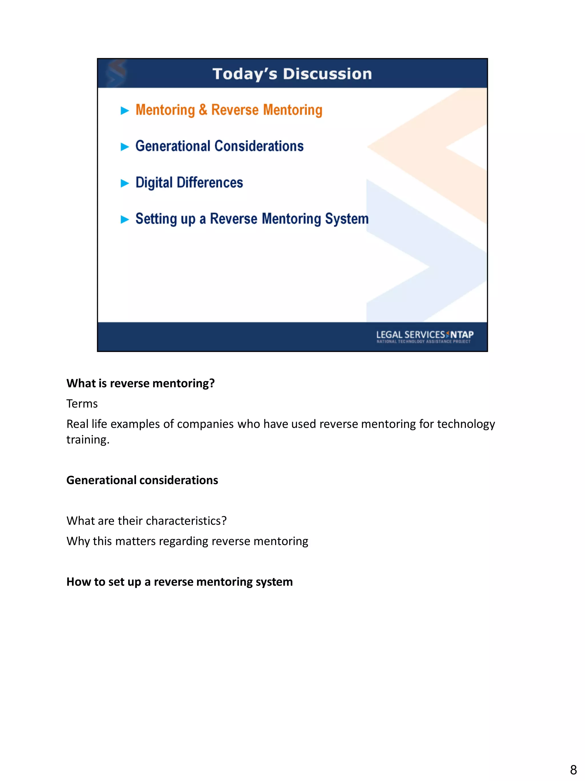 What is reverse mentoring?
Terms
Real life examples of companies who have used reverse mentoring for technology
training.


Generational considerations


What are their characteristics?
Why this matters regarding reverse mentoring


How to set up a reverse mentoring system




                                                                                 8
 
