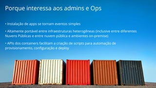 Porque interessa aos admins e Ops 
• Instalação de apps se tornam eventos simples 
• Altamente portável entre infraestruturas heterogêneas (inclusive entre diferentes 
Nuvens Públicas e entre nuvem pública e ambientes on-premise) 
• APIs dos containers facilitam a criação de scripts para automação de 
provisionamento, configuração e deploy 
 