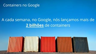 Containers no Google 
A cada semana, no Google, nós lançamos mais de 
2 bilhões de containers 
 