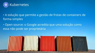 Kubernetes 
• A solução que permite a gestão de frotas de containers de 
forma simples 
• Open source: o Google acredita que uma solução como 
essa não pode ser proprietária 
 