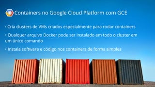 Containers no Google Cloud Platform com GCE 
• Cria clusters de VMs criados especialmente para rodar containers 
• Qualquer arquivo Docker pode ser instalado em todo o cluster em 
um único comando 
• Instala software e código nos containers de forma simples 
 