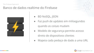 Banco de dados realtime do Firebase 
● BD NoSQL, JSON 
● Faz push de updates em milisegundos 
quando as coisas mudam 
● Modelo de segurança permite acesso 
direto de dispositivos clientes 
● Mapeia cada pedaço de dado a uma URL 
The Firebase Approach 
 