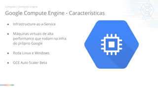 Compute | Compute Engine 
Google Compute Engine - Características 
● Infrastructure-as-a-Service 
● Máquinas virtuais de alta 
performance que rodam na infra 
do próprio Google 
● Roda Linux e Windows 
● GCE Auto Scaler Beta 
 