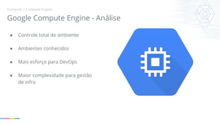 Compute | Compute Engine 
Google Compute Engine - Análise 
● Controle total do ambiente 
● Ambientes conhecidos 
● Mais esforço para DevOps 
● Maior complexidade para gestão 
de infra 
 