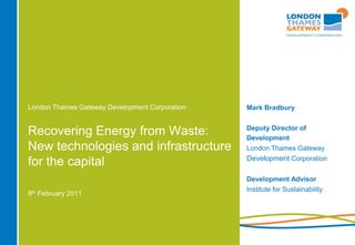 London Thames Gateway Development Corporation   Mark Bradbury


                                                Deputy Director of
Recovering Energy from Waste:                   Development
New technologies and infrastructure             London Thames Gateway
                                                Development Corporation
for the capital
                                                Development Advisor
                                                Institute for Sustainability
8th February 2011
 