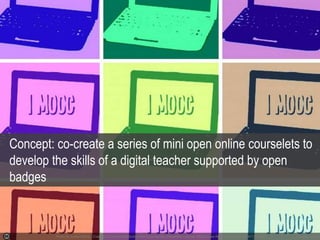 Photo by IlonkaTallina - Creative Commons Attribution-NonCommercial-ShareAlike License https://www.flickr.com/photos/92641139@N03 Created with Ha
Concept: co-create a series of mini open online courselets to
develop the skills of a digital teacher supported by open
badges
 