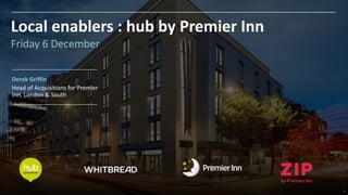 1
Local enablers : hub by Premier Inn
Derek Griffin
Head of Acquisitions for Premier
Inn, London & South
Friday 6 December
 