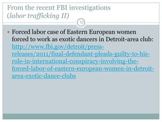 From the recent FBI investigations
(labor trafficking II)
                          13

 Forced labor case of Eastern European women
 forced to work as exotic dancers in Detroit-area club:
 http://www.fbi.gov/detroit/press-
 releases/2011/final-defendant-pleads-guilty-to-his-
 role-in-international-conspiracy-involving-the-
 forced-labor-of-eastern-european-women-in-detroit-
 area-exotic-dance-clubs
 