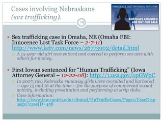 Cases involving Nebraskans
 (sex trafficking).
                                    14



 Sex trafficking case in Omaha, NE (Omaha FBI:
 Innocence Lost Task Force – 2-7-11)
 http://www.ketv.com/news/26773902/detail.html
    A 15-year old girl was enticed and coerced to perform sex acts with
     others for money.

 First Iowan sentenced for “Human Trafficking” (Iowa
 Attorney General – 12-22-08): http://1.usa.gov/opGWpC
    In 2007, two Nebraska runaway girls were recruited and harbored
     -- age 15 and 16 at the time -- for the purpose of commercial sexual
     activity, including prostitution and performing at strip clubs.
    Case information:
     http://www.law.umich.edu/clinical/HuTrafficCases/Pages/CaseDisp
     .aspx?caseID=458
 