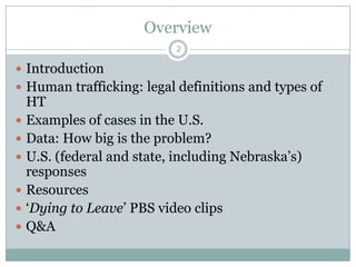 Overview
                             2

 Introduction
 Human trafficking: legal definitions and types of
    HT
   Examples of cases in the U.S.
   Data: How big is the problem?
   U.S. (federal and state, including Nebraska‟s)
    responses
   Resources
   „Dying to Leave‟ PBS video clips
   Q&A
 