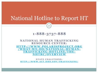 National Hotline to Report HT
                   23


          1-888-3737-888
    NATIONAL HUMAN TRAFFICKING
         RESOURCE CENTER:
  HTTP://WWW.POLARISPROJECT.ORG
   /WHAT-WE-DO/NATIONAL-HUMAN-
     TRAFFICKING-HOTLINE/THE-
          NHTRC/OVERVIEW
            STATE COALITIONS:
   HTTP://WWW.ACF.HHS.GOV/TRAFFICKING/
 