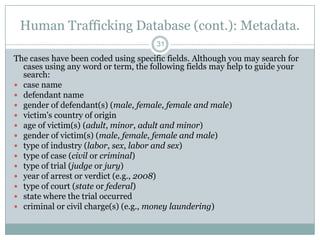 Human Trafficking Database (cont.): Metadata.
                                      31

The cases have been coded using specific fields. Although you may search for
  cases using any word or term, the following fields may help to guide your
  search:
 case name
 defendant name
 gender of defendant(s) (male, female, female and male)
 victim's country of origin
 age of victim(s) (adult, minor, adult and minor)
 gender of victim(s) (male, female, female and male)
 type of industry (labor, sex, labor and sex)
 type of case (civil or criminal)
 type of trial (judge or jury)
 year of arrest or verdict (e.g., 2008)
 type of court (state or federal)
 state where the trial occurred
 criminal or civil charge(s) (e.g., money laundering)
 